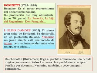 DONIZETTI (1797-1848)
Bérgamo. Es el tercer representante
del belcantismo italiano.
Su producción fue muy abundante,
(unas 70 operas): La Favorita, La hija
del Regimiento, Don Pasquale,…
L’ ELISIR D’AMORE (1832). El primer
gran éxito de Donizetti. Se desarrolla
en un pueblecito italiano. Nemorino
un joven simple está enamorado de
Adina, pero se interpondrá entre ellos
un apuesto oficial...
Un charlatán (Dulcamara) llega al pueblo anunciando una bebida
mágica que resuelve todos los males. Los pueblerinos compran
botellas por docenas… Nemorino también, y coge una gran
borrachera…
 