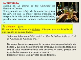 LA TRAVIATA
Basada en La Dama de las Camelias de
Alexandre Dumas.
El argumento es reflejo de la moral burguesa
del XIX, en que la mujer propia quedaba al
margen de la vida de los hombres acaudalados,
que distraían su aburrimiento con las traviatas
…
♫ Libiamo [2:51]
Un convite en la casa de Violetta. Alfredo hace un brindis al
que pronto se suman todos.
“Libiamo, Libiamo ne' lieti calici / Che la belleza infiera; / E
la fuggevol, la fuggevol ora…”
Bebamos, bebamos alegremente de este vaso resplandeciente de
belleza y que esta hora efímera nos embriague de deleite. Bebamos
con el dulce estremecimiento que despierta el amor, puesto que
estos bellos ojos nos atraviesan el corazón.
Bebamos y que el vino avive los besos del amor.
 