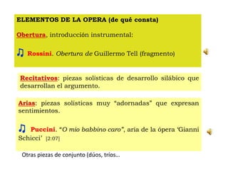 ELEMENTOS DE LA OPERA (de qué consta)
Obertura, introducción instrumental:
♫ Rossini. Obertura de Guillermo Tell (fragmento)
Recitativos: piezas solísticas de desarrollo silábico que
desarrollan el argumento.
Arias: piezas solísticas muy “adornadas” que expresan
sentimientos.
♫ Puccini. “O mio babbino caro”, aria de la ópera ‘Gianni
Schicci’ [2:07]
Otras piezas de conjunto (dúos, tríos…
 