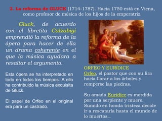2. La reforma de GLUCK (1714-1787). Hacia 1750 está en Viena,
como profesor de música de los hijos de la emperatriz.
ORFEO Y EURÍDICE
Orfeo, el pastor que con su lira
hacía llorar a los árboles y
romperse las piedras.
Su amada Euridice es mordida
por una serpiente y muere.
Sumido en honda tristeza decide
ir a rescatarla hasta el mundo de
lo muertos…
Gluck, de acuerdo
con el libretita Calzabigi
emprendió la reforma de la
ópera para hacer de ella
un drama coherente en el
que la música ayudara a
resaltar el argumento.
Esta ópera se ha interpretado en
todo en todos los tiempos. A ello
ha contribuido la música exquisita
de Gluck.
El papel de Orfeo en el original
era para un castrado.
 