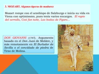 3. MOZART. Algunas óperas de madurez
Mozart rompe con el arzobispo de Salzburgo e inicia su vida en
Viena con optimissmo, pues tenía varios encargos. El rapto
del serrallo, Cosí fan tutte, Las bodas de Fígaro…
DON GIOVANNI (1787). Argumento
basado en el Don Juan de Molière, y
más remotamente en El Burlador de
Sevilla o el convidado de piedra de
Tirso de Molina.
 