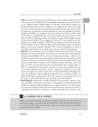 El chipset



• Video: hasta hace tiempo, los motherboards con video on board estaban muy mal




                                                                                                   1
  vistos, puesto que la calidad del procesador gráfico integrado era excesivamente ba-
  ja y de ninguna manera podía competir con las placas dedicadas (ni siquiera con




                                                                                                   El motherboard
  las de gama baja). Hoy en día, la tendencia a la integración de video en los chip-
  sets nos está mostrando que éstos pueden dar mucho más de lo que parece. El pri-
  mer fabricante en presentar una buena solución de video incorporado en el North-
  bridge fue NVIDIA, con su primer nForce, el cual traía un GeForce2 MX. Luego,
  con el nForce2, la calidad del video on board se mejoró aún más, ya que trae con-
  sigo un GeForce4 MX (que incluso nos permite correr los últimos juegos, aunque
  en bajo nivel de detalle). El otro gigante del video, ATI, no se quedó atrás y pre-
  sentó hace un tiempo el Radeon 9100 IGP, que integra un procesador de un ren-
  dimiento similar al de un Radeon 9200 (con el que podemos jugar a los últimos
  juegos con un nivel de detalle aceptable). Por lo tanto, la integración de video es
  una de las características de los chipsets que más está creciendo últimamente.
• AGP 8X: en su momento, poco nos había convencido la interfaz AGP 4X, que
  duplicaba el ancho de banda de AGP 2X pero no nos daba las ventajas suficien-
  tes como para justificarla. Tal vez era muy avanzada para la época, o quizás no fue
  totalmente aprovechada, pero pasó mucho tiempo hasta que empezamos a notar
  ventajas. Lo mismo nos ocurre con AGP 8X, que reduce la tensión a 0,8 V para
  eliminar interferencias de señal, y vuelve a duplicar el ancho de banda, con lo cual
  logra 2,1 GB/s, más que suficiente para la comunicación entre cualquier placa ac-
  tual y el motherboard. Ciertamente, son pocos los procesadores gráficos que ha-
  cen uso del verdadero potencial de este bus, aunque ya se empiezan a notar dife-
  rencias en las placas de video de gama alta, en especial al utilizar resoluciones ma-
  yores. Sin embargo, tampoco debemos exaltarnos al ver un GeForce4 MX o un
  Radeon 9200 que usa una interfaz AGP 8X, porque las ventajas que ofrece este
  bus respecto al 4X utilizando este tipo de placas son imperceptibles.
• Dual Channel: nuevamente, el ancho de banda se hace presente, y aparece el con-
  cepto de doble canal para las memorias. La importancia original de utilizar dos
  canales de memoria estaba principalmente en aquellos sistemas con video integra-
  do, ya que éste utiliza memoria del sistema para funcionar, razón por la cual se ve
  mayormente beneficiado al aumentar el ancho de banda de la memoria. Para


❴❵     LA CARRERA POR EL CHIPSET I

NVIDIA, la firma californiana más conocida por sus adaptadores de video, inició su carrera en el
campo de los chipsets con el nForce, que tenía dos versiones: 220 y 420, que luego evoluciona-
ron en el nForce2. Este chipset incluye ni más ni menos que un GeForce 4 MX, un slot AGP 8X y
el soporte para FSB de 400 MHz.



                                                                                             31
 