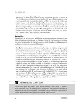 CÓMO FUNCIONA LA PC



  quienes no lo saben, Dual Channel es una técnica que consiste en agregar al
  Northbridge un controlador de memoria adicional, que trabaja en paralelo con el
  convencional; de esta forma, utilizando dos módulos de memoria de similares ca-
  racterísticas, se puede duplicar el ancho de banda teórico. En la práctica, el bene-
  ficio es mayor si se usa video on board, aunque igualmente hay una mejora de ren-
  dimiento en general (que analizaremos más adelante, en el caso de cada línea de
  procesadores). De esto nos podemos dar cuenta porque, en la actualidad, todos
  los fabricantes de chipsets adoptan este sistema de doble canal, tanto para memo-
  rias RDRAM como DDR (que son las más utilizadas).

Southbridge
Básicamente, las mejoras en el Southbridge siempre apuntaron a aumentar la can-
tidad de funciones incorporadas en el propio chipset, lo cual incrementa significa-
tivamente la integración de dispositivos en un motherboard y se traduce en mayor
rendimiento y menores costos de fabricación.

• Sonido: las funciones de sonido fueron de las mejor aceptadas al integrarse en el
  chipset, ya que, ciertamente, el usuario medio no requiere de grandes capacidades
  en el aspecto sonoro de su computadora. Lo mejor es que cualquier solución de
  sonido on board puede igualar e, incluso, mejorar el rendimiento y la calidad de
  cualquier tarjeta de sonido antigua, como puede ser una Sound Blaster 16 (excep-
  tuando el MIDI, que pocos utilizan). De todas formas, en la actualidad, las fun-
  ciones de sonido integradas al Southbridge trabajan en conjunto con CODECs
  (codificadores/decodificadores de señales) impresos en los motherboards que son
  capaces de brindar una calidad aceptable en sistemas 5.1 y sonido 3D, aunque ob-
  viamente, estas características no pueden compararse con las de una placa de so-
  nido de gama media. Por eso es que muchos fabricantes de motherboards opta-
  ron por desactivar las funciones que vienen con el chipset y, en su lugar, utilizar
  un procesador de sonido de una firma como C-Media (CMI). Sin embargo, algu-
  nos fabricantes de chipsets lograron una calidad excepcional en sus soluciones on
  board, como sucede con NVIDIA con su APU (Audio Processing Unit), que, créa-
  se o no, brinda una calidad igual o mejor que la de una SB Live!


❴❵     LA CARRERA POR EL CHIPSET II

Durante mucho tiempo, Intel lideró la lína de chipsets integrados, con sus líneas “G”, que inclu-
yen un procesador gráfico de alta performance. Sin embargo, a ATI (reconocido fabricante de
adaptadores de video) se le ocurrió hacer lo mismo que a NVIDIA: meterse en el mercado de los
chipsets. Actualmente ofrece la solución más rápida: el Radeon 9100 IGP.



32
 