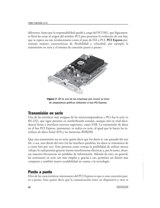 CÓMO FUNCIONA LA PC



diferentes, hasta que la responsabilidad quedó a cargo del PCI SIG, que lógicamen-
te llevó las cosas al origen del nombre PCI para presentar la evolución de este bus,
que se espera sea tan revolucionario como el paso de ISA a PCI. PCI Express pre-
sentaría mejores características de flexibilidad y velocidad, por ejemplo la
transmisión en serie y el sistema de conexión punto a punto:




                  Figura 7. ATI es una de las empresas que renovó su línea
                    de adaptadores gráficos utilizando el bus PCI Express.



Transmisión en serie
Una de las interfaces más antiguas de las microcomputadoras y PCs fue la serie (o
RS-232), que sigue presente en motherboards actuales, aunque está en total deca-
dencia frente a interfaces externas superiores, como USB. La transmisión de datos
en el bus PCI Express, justamente, se realiza en serie, al igual que lo hacen las in-
terfaces de disco Serial ATA y las memorias RDRAM.

Que una transmisión sea en serie quiere decir que los datos se van pasando bit tras
bit, o sea, uno detrás del otro (en las interfaces paralelas, los datos se transmiten de
a varios bits por vez). Esto presenta como ventaja la posibilidad de utilizar menos
voltaje, lo cual permite generar menos interferencias eléctricas y, por lo tanto, alcan-
zar mayores frecuencias sin pérdidas de información. Además de esto, en general,
las conexiones en serie son más simples y, gracias a eso, permiten un diseño más
compacto y también mayor escalabilidad en cuanto a la tecnología.


Punto a punto
Otra de las características interesantes del PCI Express es que es una conexión pun-
to a punto. Esto quiere decir que la comunicación entre un dispositivo y otro es

42
 
