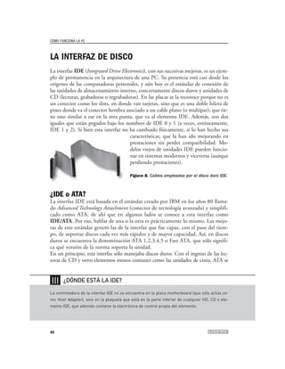 CÓMO FUNCIONA LA PC



LA INTERFAZ DE DISCO
La interfaz IDE (Integrated Drive Electronics), con sus sucesivas mejoras, es un ejem-
plo de permanencia en la arquitectura de una PC. Su presencia está casi desde los
orígenes de las computadoras personales, y aún hoy es el estándar de conexión de
las unidades de almacenamiento interno, concretamente discos duros y unidades de
CD (lectoras, grabadoras o regrabadoras). En las placas se la reconoce porque no es
un conector como los slots, en donde van tarjetas, sino que es una doble hilera de
pines donde va el conector hembra asociado a un cable plano (o multipar), que tie-
ne uno similar a ese en la otra punta, que va al elemento IDE. Además, son dos
iguales que están pegados bajo los nombres de IDE 0 y 1 (a veces, erróneamente,
IDE 1 y 2). Si bien esta interfaz no ha cambiado físicamente, sí lo han hecho sus
                                      características, que la han ido mejorando en
                                      prestaciones sin perder compatibilidad. Mo-
                                      delos viejos de unidades IDE pueden funcio-
                                      nar en sistemas modernos y viceversa (aunque
                                      perdiendo prestaciones).

                                          Figura 8. Cables empleados por el disco duro IDE.



¿IDE o ATA?
La interfaz IDE está basada en el estándar creado por IBM en los años 80 llama-
do Advanced Technology Attachment (conector de tecnología avanzada) y simplifi-
cado como ATA, de ahí que en algunos lados se conoce a esta interfaz como
IDE/ATA. Por eso, hablar de una o la otra es prácticamente lo mismo. Las mejo-
ras de este estándar generó las de la interfaz que fue capaz, con el paso del tiem-
po, de soportar discos cada vez más rápidos y de mayor capacidad. Así, en discos
duros se encuentra la denominación ATA 1,2,3,4,5 o Fast ATA, que sólo signifi-
ca qué versión de la norma soporta la unidad.
En un principio, esta interfaz sólo manejaba discos duros. Con el ingreso de las lec-
toras de CD y otros elementos menos comunes como las unidades de cinta, ATA se


❘❘❘    ¿DÓNDE ESTÁ LA IDE?

La controladora de la interfaz IDE no se encuentra en la placa motherboard (que sólo actúa co-
mo Host Adapter), sino en la plaqueta que está en la parte inferior de cualquier HD, CD o ele-
mento IDE, que además contiene la electrónica de control propia del elemento.




46
 