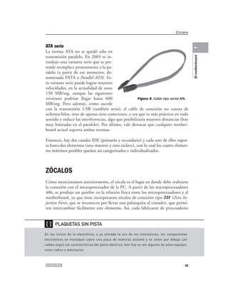 Zócalos



ATA serie




                                                                                                 1
La norma ATA no se quedó sólo en
transmisión paralelo. En 2003 se in-




                                                                                                 El motherboard
trodujo una variante serie que se pre-
tende reemplace prontamente a la pa-
ralelo (a partir de ese momento, de-
nominada PATA o Parallel ATA). Es-
ta variante serie puede lograr mayores
velocidades, en la actualidad de unos
150 MB/seg, aunque las siguientes
versiones podrían llegar hasta 600                    Figura 9. Cable tipo serial ATA.
MB/seg. Pero además, como sucede
con la transmisión USB (también serie), el cable de conexión no consta de
ochenta hilos, sino de apenas siete conectores; o sea que es más práctico en todo
sentido y reduce las interferencias, algo que posibilitaría mayores distancias (hoy
muy limitadas en el paralelo). Por último, vale destacar que cualquier mother-
board actual soporta ambas normas.

Entonces, hay dos canales IDE (primario y secundario) y cada uno de ellos sopor-
ta hasta dos elementos (uno maestro y otro esclavo), con lo cual los cuatro elemen-
tos máximos posibles quedan así categorizados e individualizados.



ZÓCALOS
Cómo mencionamos anteriormente, el zócalo es el lugar en donde debe realizarse
la conexión con el microprocesador de la PC. A partir de los microprocesadores
486, se produjo un quiebre en la relación física entre los microprocesadores y el
motherboard, ya que éstas incorporaron zócalos de conexión tipo ZIF (Zero In-
jection Force, que se reconocen por llevar una palanquita al costado), que permi-
ten intercambiar fácilmente este elemento. Así, cada fabricante de procesadores


❴❵    PLAQUETAS SIN PISTA

En los inicios de la electrónica, y ya entrada la era de los transistores, los componentes
electrónicos se montaban sobre una placa de material aislante y se unían por debajo con
cables según las características del plano eléctrico. Aún hoy se ven algunos de estos equipos,
como radios o televisores.



                                                                                            49
 