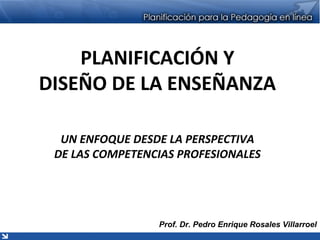 PLANIFICACIÓN Y
DISEÑO DE LA ENSEÑANZA
UN ENFOQUE DESDE LA PERSPECTIVA
DE LAS COMPETENCIAS PROFESIONALES
Prof. Dr. Pedro Enrique Rosales Villarroel
 