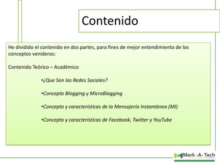 Contenido
He dividido el contenido en dos partes, para fines de mejor entendimiento de los
conceptos venideros:

Contenido Teórico – Académico
•¿Que Son las Redes Sociales?
•Concepto Blogging y MicroBlogging

•Concepto y características de la Mensajería Instantánea (MI)
•Concepto y características de Facebook, Twitter y YouTube

 