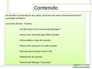 Contenido
He dividido el contenido en dos partes, para fines de mejor entendimiento de los
conceptos venideros:

Contenido Teórico - Práctico
•¿El Que Hacer de un Community Manager?
•Como crear contenido para Redes Sociales
•Comunidades y tipos de usuarios
•Como crear concursos en redes sociales
•Consejos para resolver crisis en RS
•Elaboración de reportes
•Community Manager FreeLancer

 