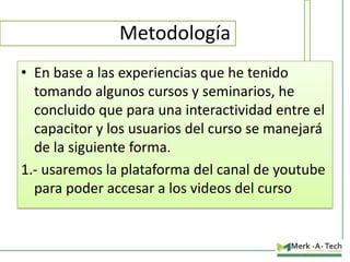 Metodología
• En base a las experiencias que he tenido
tomando algunos cursos y seminarios, he
concluido que para una interactividad entre el
capacitor y los usuarios del curso se manejará
de la siguiente forma.
1.- usaremos la plataforma del canal de youtube
para poder accesar a los videos del curso

 