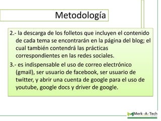 Metodología
2.- la descarga de los folletos que incluyen el contenido
de cada tema se encontrarán en la página del blog; el
cual también contendrá las prácticas
correspondientes en las redes sociales.
3.- es indispensable el uso de correo electrónico
(gmail), ser usuario de facebook, ser usuario de
twitter, y abrir una cuenta de google para el uso de
youtube, google docs y driver de google.

 