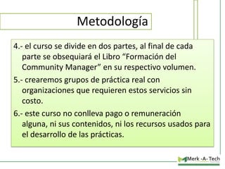 Metodología
4.- el curso se divide en dos partes, al final de cada
parte se obsequiará el Libro “Formación del
Community Manager” en su respectivo volumen.
5.- crearemos grupos de práctica real con
organizaciones que requieren estos servicios sin
costo.
6.- este curso no conlleva pago o remuneración
alguna, ni sus contenidos, ni los recursos usados para
el desarrollo de las prácticas.

 