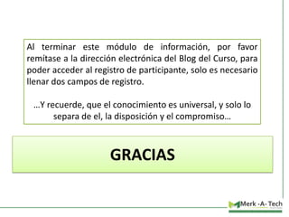 Al terminar este módulo de información, por favor
remítase a la dirección electrónica del Blog del Curso, para
poder acceder al registro de participante, solo es necesario
llenar dos campos de registro.
…Y recuerde, que el conocimiento es universal, y solo lo
separa de el, la disposición y el compromiso…

GRACIAS

 
