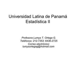 Universidad Latina de Panamá
Estadística II
Profesora Lumys T. Ortega G.
Teléfonos: 212-7353; 6436-2725
Correo electrónico:
lumysortegag@hotmail.com
 