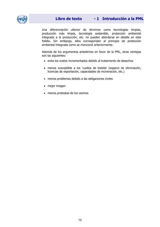 Libro de texto - 1 Introducción a la PML
Una diferenciación ulterior de términos como tecnologías limpias,
producción más limpia, tecnología sostenible, protección ambiental
integrada a la producción, etc. no pueden abordarse en detalle en este
folleto. Sin embargo, ellos corresponden al principio de protección
ambiental integrada como se mencionó anteriormente.
Además de los argumentos antedichos en favor de la PML, otras ventajas
son las siguientes:
• evita los costos incrementados debido al tratamiento de desechos
• menos susceptible a los ‘cuellos de botella’ (espacio de eliminación,
licencias de exportación, capacidades de incineración, etc.)
• menos problemas debido a las obligaciones civiles
• mejor imagen
• menos protestas de los vecinos
10
Dir. princip. Notas del instr.
 