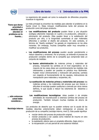 Libro de texto - 1 Introducción a la PML
La experiencia del pasado así como la evaluación de diferentes proyectos
muestran lo siguiente:
La meta principal es encontrar las medidas para abordar el problema en la
fuente (nivel 1). Éstas incluyen modificaciones tanto del proceso de
producción como del propio producto.
Tiene que darse
prioridad a
medidas que
aborden el
problema en la
fuente...
• Las modificaciones del producto pueden llevar a una situación
ecológica altamente mejorada en cuanto a la producción, utilización y
eliminación del producto. Ellas pueden llevar a la substitución del
producto por otro, a la longevidad aumentada al usar materiales
diferentes o cambiar el diseño del producto. En este contexto, el
término de "diseño ecológico" ha ganado en importancia en los años
recientes. Sin embargo, muchas compañías están muy renuentes a
modificar sus productos.
• Las modificaciones del proceso pueden ayudar grandemente a
reducir desechos y emisiones. Por el proceso, se entiende el proceso de
producción completo dentro de la compañía que comprende todo un
conjunto de medidas:
La buena administración de materias primas y materiales del
proceso, incluyendo los cambios en el nivel organizativo: en la
mayoría de los casos éstas son económicamente las medidas más
interesantes y pueden ser puestas en práctica muy fácilmente.
Pueden incluir entrenamiento y motivación del personal, cambios
con respecto al funcionamiento de los equipos, instrucciones de
manipulación para materiales y recipientes, etc.
La sustitución de materias primas y materiales del proceso: las
materias primas y los materiales del proceso que son tóxicos o
dificultan el reciclaje pueden sustituirse a menudo por otros menos
dañinos, lo que ayuda a reducir los volúmenes de desechos y
emisiones.
Las modificaciones tecnológicas: éstas pueden ir de simples
actividades de reconstrucción a extensos cambios del proceso de
producción. También incluyen muchas medidas de ahorro de
energía.
... sólo entonces
usted debe
considerar...
Los productos de desecho que no pueden evitarse con la ayuda de las
medidas descritas anteriormente deben reintegrarse al proceso de
producción de su compañía (reciclaje interno, nivel 2). Esto puede significar
Reciclaje interno
• reciclar dentro del proceso de producción original,
• reciclar productos a ser usados como material de insumo en otro
proceso de producción,
• la explotación ulterior para un propósito diferente, (bajo ciclo) o
• la recuperación y el uso parcial de una sustancia residual.
12
Dir. princip. Notas del instr.
 