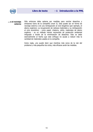 Libro de texto - 1 Introducción a la PML
Sólo entonces debe optarse por medidas para reciclar desechos y
emisiones fuera de la compañía (nivel 3). Esto puede ser en forma de
reciclaje externo o de una reintegración al ciclo biogénico (por ejemplo, el
abono orgánico). La recuperación de valiosos materiales y su reintegración
al ciclo económico - como papel, chatarra, vidrio, materiales de abono
orgánico - es un método menos reconocido de protección ambiental
integrada a través de la minimización de desechos. Esto se debe
esencialmente al hecho que este enfoque no ayuda a reducir más la
cantidad de materiales usados en la compañía.
... o el reciclaje
externo
Como regla, uno puede decir que mientras más cerca de la raíz del
problema y más pequeños los ciclos, más eficaces serán las medidas.
13
Dir. princip. Notas del instr.
 
