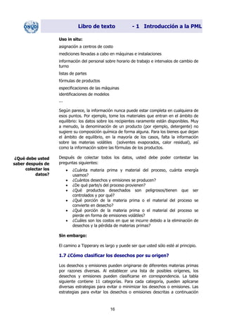 Libro de texto - 1 Introducción a la PML
Uso in situ:
asignación a centros de costo
mediciones llevadas a cabo en máquinas e instalaciones
información del personal sobre horario de trabajo e intervalos de cambio de
turno
listas de partes
fórmulas de productos
especificaciones de las máquinas
identificaciones de modelos
...
Según parece, la información nunca puede estar completa en cualquiera de
esos puntos. Por ejemplo, tome los materiales que entran en el ámbito de
equilibrio: los datos sobre los recipientes raramente están disponibles. Muy
a menudo, la denominación de un producto (por ejemplo, detergente) no
sugiere su composición química de forma alguna. Para los bienes que dejan
el ámbito de equilibrio, en la mayoría de los casos, falta la información
sobre las materias volátiles (solventes evaporados, calor residual), así
como la información sobre las fórmulas de los productos.
Después de colectar todos los datos, usted debe poder contestar las
preguntas siguientes:
¿Qué debe usted
saber después de
colectar los
datos?
• ¿Cuánta materia prima y material del proceso, cuánta energía
usamos?
• ¿Cuántos desechos y emisiones se producen?
• ¿De qué parte/s del proceso provienen?
• ¿Qué productos desechados son peligrosos/tienen que ser
controlados y por qué?
• ¿Qué porción de la materia prima o el material del proceso se
convierte en desecho?
• ¿Qué porción de la materia prima o el material del proceso se
pierde en forma de emisiones volátiles?
• ¿Cuáles son los costos en que se incurre debido a la eliminación de
desechos y la pérdida de materias primas?
Sin embargo:
El camino a Tipperary es largo y puede ser que usted sólo esté al principio.
1.7 ¿Cómo clasificar los desechos por su origen?
Los desechos y emisiones pueden originarse de diferentes materias primas
por razones diversas. Al establecer una lista de posibles orígenes, los
desechos y emisiones pueden clasificarse en correspondencia. La tabla
siguiente contiene 11 categorías. Para cada categoría, pueden aplicarse
diversas estrategias para evitar o minimizar los desechos o emisiones. Las
estrategias para evitar los desechos o emisiones descritas a continuación
16
Dir. princip. Notas del instr.
 