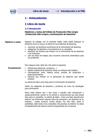 Libro de texto - 1 Introducción a la PML
1 - Antecedentes
1 Libro de texto
1.1 Introducción
Objetivos y metas del folleto de Producción Más Limpia
„Producción Más Limpia y minimización de desechos"
Después de trabajar con el presente folleto usted podrá distinguir la
diferencia entre la causa y el efecto de los problemas de desechos,
Objetivos y metas
• reconocer los beneficios económicos de la minimización de desechos,
• categorizar los desechos y las emisiones en su compañía,
• identificar los factores que influyen en la minimización de los desechos
y las emisiones,
• usar las hojas de trabajo para encontrar soluciones sistemáticas para
sus problemas.
Para asegurar esto, debe leer más sobre lo siguiente:
Procedimiento • Definiciones (desechos, emisiones,...)
• Gestión tradicional de desechos versus un enfoque más holístico
• Interrelaciones entre materia prima, proceso de producción y
desechos/emisiones
• Factores que influyen en la generación de desechos (por dónde
empezar
La colecta de datos como base para la minimización de desechos
Definir las categorías de desechos y emisiones así como las estrategias
para minimizarlos
Ahora debe dedicar dos o tres horas a estudiar esta introducción y
subsecuentemente, pensar en los efectos y consecuencias que esto puede
traer para su compañía. La colecta de datos - como una base esencial para
obtener una información extensa sobre las emisiones y los desechos en su
empresa - puede consumir mucho tiempo. Por otro lado, existe la
posibilidad, sobre todo en las compañías más grandes, de obtener los datos
inmediatamente del sistema control computarizado de la empresa.
Autor:2
Dir. princip. Notas del instr.
 