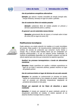 Libro de texto - 1 Introducción a la PML
Uso de portadores energéticos alternativos
Ejemplo: gas natural o fuentes renovables de energía (energía solar,
energía hidráulica, biomasa) en lugar de carbón o petróleo.
Uso de sustancias libres de metales pesados
Ejemplo: substancias libres de metales pesados en pinturas y
barnices (especialmente plomo y cadmio).
En general: uso de materiales menos tóxicos
Ejemplos: galvanizando libre de cianuro; el cromado sobre la base
de cromo (III) en lugar de cromo (VI).
Modificaciones tecnológicas
Puede aplicarse una amplia selección de medidas en la parte tecnológica
del proceso. Éstas pueden ir de reconstrucciones relativamente simples a
cambios del proceso de producción que consumen mucho tiempo y
energía. Muy a menudo estas medidas tienen que ser combinadas con
prácticas perfeccionadas y el uso de materias primas modificadas. La
multitud de posibilidades disponibles nos ha llevado a preparar una hoja de
cálculo especial para esta área que comprende los aspectos siguientes:
Sustituir los procesos termoquímicos a través de alternativas
mecánicas
Ejemplos: limpiar superficies con cepillos o métodos supersónicos en
lugar de con ácido o soluciones alcalinas; grabado mecánico en lugar
del grabado químico.
Uso de contracorriente en lugar de técnicas de una sola cascada
Ejemplos: las cascadas en contracorriente en procesos de lavado;
método de contracorriente en las unidades de secado; integración del
calor en procesos con diferentes temperaturas; despojando de
portadores del producto en dos pasos.
Manejo por separado de los flujos de desechos y aguas
residuales
Ejemplos: el manejo por separado de aguas residuales permite la
recuperación electrolítica de metales; la colecta separada de los
desechos facilita el reciclaje interno y externo.
22
Dir. princip. Notas del instr.
 