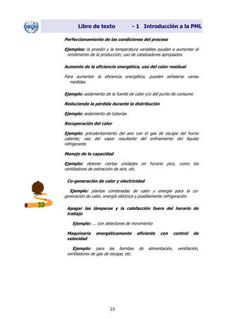 Libro de texto - 1 Introducción a la PML
Perfeccionamiento de las condiciones del proceso
Ejemplos: la presión y la temperatura variables ayudan a aumentar el
rendimiento de la producción; uso de catalizadores apropiados.
Aumento de la eficiencia energética, uso del calor residual
Para aumentar la eficiencia energética, pueden señalarse varias
medidas.
Ejemplo: aislamiento de la fuente de calor y/o del punto de consumo
Reduciendo la pérdida durante la distribución
Ejemplo: aislamiento de tuberías
Recuperación del calor
Ejemplo: precalentamiento del aire con el gas de escape del horno
caliente; uso del vapor resultante del enfriamiento del líquido
refrigerante
Manejo de la capacidad
Ejemplo: detener ciertas unidades en horario pico, como los
ventiladores de extracción de aire, etc.
Co-generación de calor y electricidad
Ejemplo: plantas combinadas de calor y energía para la co-
generación de calor, energía eléctrica y posiblemente refrigeración.
Apagar las lámparas y la calefacción fuera del horario de
trabajo
Ejemplo: ... con detectores de movimiento
Maquinaria energéticamente eficiente con control de
velocidad
Ejemplo: para las bombas de alimentación, ventilación,
ventiladores de gas de escape, etc.
23
Dir. princip. Notas del instr.
 
