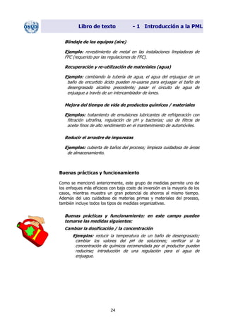 Libro de texto - 1 Introducción a la PML
Blindaje de los equipos (aire)
Ejemplo: revestimiento de metal en las instalaciones limpiadoras de
FFC (requerido por las regulaciones de FFC).
Recuperación y re-utilización de materiales (agua)
Ejemplo: cambiando la tubería de agua, el agua del enjuague de un
baño de encurtido ácido pueden re-usarse para enjuagar el baño de
desengrasado alcalino precedente; pasar el circuito de agua de
enjuague a través de un intercambiador de iones.
Mejora del tiempo de vida de productos químicos / materiales
Ejemplos: tratamiento de emulsiones lubricantes de refrigeración con
filtración ultrafina, regulación de pH y bacterias; uso de filtros de
aceite finos de alto rendimiento en el mantenimiento de automóviles.
Reducir el arrastre de impurezas
Ejemplos: cubierta de baños del proceso; limpieza cuidadosa de áreas
de almacenamiento.
Buenas prácticas y funcionamiento
Como se mencionó anteriormente, este grupo de medidas permite uno de
los enfoques más eficaces con bajo costo de inversión en la mayoría de los
casos, mientras muestra un gran potencial de ahorros al mismo tiempo.
Además del uso cuidadoso de materias primas y materiales del proceso,
también incluye todos los tipos de medidas organizativas.
Buenas prácticas y funcionamiento: en este campo pueden
tomarse las medidas siguientes:
Cambiar la dosificación / la concentración
Ejemplos: reducir la temperatura de un baño de desengrasado;
cambiar los valores del pH de soluciones; verificar si la
concentración de químicos recomendada por el productor pueden
reducirse; introducción de una regulación para el agua de
enjuague.
24
Dir. princip. Notas del instr.
 