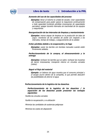Libro de texto - 1 Introducción a la PML
Aumento del uso de las capacidades del proceso
Ejemplos: llenar al máximo la unidad de secado; crear capacidades
de compensación para poder operar la maquinaria continuamente
a toda capacidad (evitando pérdidas innecesarias de capacidades
parciales); apagar durante intervalos de inactividad de los equipos
y maquinarias.
Reorganización de los intervalos de limpieza y mantenimiento
Ejemplos: menos etapas de limpieza en la producción de lotes de
yogur; monitoreo de los cambios de aceite con respecto a los
intervalos, tiempo de trabajo, y aseguramiento de la calidad.
Evitar pérdidas debido a la evaporación y la fuga
Ejemplos: vaciar los barriles con bombas manuales cuando están
firmemente sellados.
Perfeccionamiento de la compra, el almacenamiento y la
entrega
Ejemplos: rechazar los barriles que se salen; rechazar las muestras
de barniz innecesarias; transporte interno en circuitos cerrados
(tubos).
Seguir el flujo del material
Ejemplo: un balance de agua muestra que el consumo principal y
el escape ocurre dentro de la compañía, lo que permite descubrir
las posibilidades de ahorrar el agua.
Perfeccionamiento de la logística de los desechos
Perfeccionamiento de la logística de los desechos / la
separación de los desechos puede presentar las ventajas
siguientes:
Facilita los circuitos cerrados
Facilita la recuperación y re-utilización
Minimiza las cantidades de sustancias peligrosas
Minimiza los costos de disposición
25
Dir. princip. Notas del instr.
 