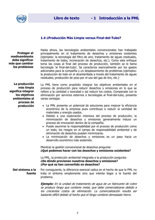 Libro de texto - 1 Introducción a la PML
1.4 ¿Producción Más Limpia versus Final-del-Tubo?
Hasta ahora, las tecnologías ambientales convencionales han trabajado
principalmente en el tratamiento de desechos y emisiones existentes
(ejemplos: la tecnología del filtro de aire, tratamiento de aguas residuales,
tratamiento de lodos, incineración de desechos, etc.). Como este enfoque
toma las cosas al final del proceso de producción, también se le llama
tecnología 'al final-del-tubo’. Se caracteriza esencialmente por los gastos
adicionales para la compañía y un desplazamiento de problemas (ejemplos:
la producción de lodo en el alcantarillado a través del tratamiento de aguas
residuales, producción de yeso por el uso del gas de tiro, etc.)
Proteger al
medioambiente
debe significar
más que cambiar
los problemas
La producción
más limpia
significa integrar
los objetivos
ambientales al
proceso de
producción
La PML tiene como propósito integrar los objetivos ambientales en el
proceso de producción para reducir desechos y emisiones en lo que se
refiere a la cantidad y toxicidad y así reducir los costos. Comparada con la
eliminación por servicios externos o tecnologías al final-del-tubo, presenta
varias ventajas:
• La PML presenta un potencial de soluciones para mejorar la eficiencia
económica de la empresa pues contribuye a reducir la cantidad de
materiales y energía usados.
• Debido a una exploración intensiva del proceso de producción, la
minimización de desechos y emisiones generalmente induce un
proceso de innovación dentro de la compañía.
• Puede asumirse la responsabilidad por el proceso de producción como
un todo; los riesgos en el campo de responsabilidad ambiental y de
eliminación de desechos pueden minimizarse.
• La minimización de desechos y emisiones es un paso hacia un
desarrollo económico más sostenido.
Mientras la gestión convencional de desechos pregunta:
¿Qué podemos hacer con los desechos y emisiones existentes?
La PML, la protección ambiental integrada a la producción pregunta:
¿De dónde provienen nuestros desechos y emisiones?
¿Por qué se han convertido en desechos?
Del síntoma a la
fuente
Por consiguiente, la diferencia esencial radica en el hecho de que la PML no
trata el síntoma simplemente sino que intenta llegar a la fuente del
problema.
Ejemplo: En la unidad de tratamiento de agua de un fabricante de cobre
se produce fango que contiene metal, que debe comercializarse debido a
los crecientes costos de eliminación. La comercialización resulta ser
bastante difícil debido al hecho que el fango contiene demasiado hierro.
7
Dir. princip. Notas del instr.
 