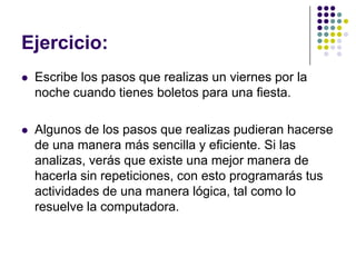 Ejercicio:Escribe los pasos que realizas un viernes por la noche cuando tienes boletos para una fiesta.Algunos de los pasos que realizas pudieran hacerse de una manera más sencilla y eficiente. Si las analizas, verás que existe una mejor manera de hacerla sin repeticiones, con esto programarás tus actividades de una manera lógica, tal como lo resuelve la computadora.