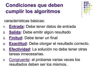 Condiciones que deben cumplir los algoritmos características básicas:Entrada: Debe tener datos de entradaSalida: Debe emitir algún resultadoFinitud: Debe tener un finalExactitud: Debe otorgar el resultado correcto.Efectividad: La solución no debe tener otras tareas innecesarias.Congruente: al probarse varias veces los resultados deben ser los mismos.