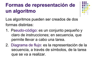 Formas de representación de un algoritmoLos algoritmos pueden ser creados de dosformas distintas:1.  Pseudo-código: es un conjunto pequeño y claro de instrucciones; en secuencia, que permite llevar a cabo una tarea.2.  Diagrama de flujo: es la representación de la secuencia, a través de símbolos, de la tarea que se va a realizar. 