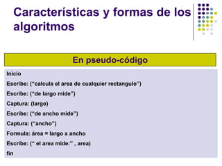Características y formas de los algoritmosEn pseudo-códigoInicioEscribe: (“calcula el area de cualquier rectangulo”)Escribe: (“de largo mide”)Captura: (largo)Escribe: (“de ancho mide”)Captura: (“ancho”)Formula: área = largo x anchoEscribe: (“ el area mide:” , area)fin