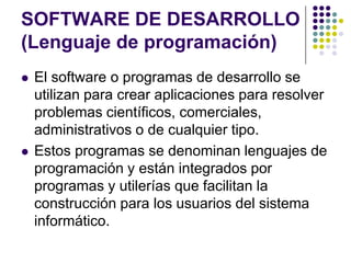SOFTWARE DE DESARROLLO(Lenguaje de programación)El software o programas de desarrollo se utilizan para crear aplicaciones para resolver problemas científicos, comerciales, administrativos o de cualquier tipo. Estos programas se denominan lenguajes de programación y están integrados por programas y utilerías que facilitan la construcción para los usuarios del sistema informático.