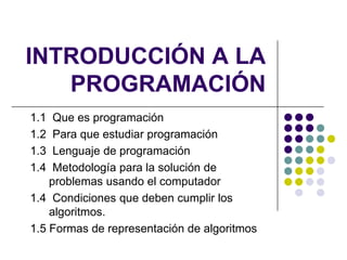 INTRODUCCIÓN A LA PROGRAMACIÓN 1.1  Que es programación 1.2  Para que estudiar programación 1.3  Lenguaje de programación 1.4  Metodología para la solución de problemas usando el computador 1.4  Condiciones que deben cumplir los algoritmos. 1.5 Formas de representación de algoritmos  