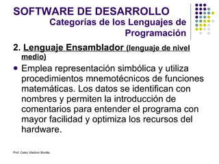 2.  Lenguaje Ensamblador  (lenguaje de nivel medio) Emplea representación simbólica y utiliza procedimientos mnemotécnicos de funciones matemáticas. Los datos se identifican con nombres y permiten la introducción de comentarios para entender el programa con mayor facilidad y optimiza los recursos del hardware. SOFTWARE DE DESARROLLO Categorías de los Lenguajes de Programación Prof. Celso Vladimir Bonilla 