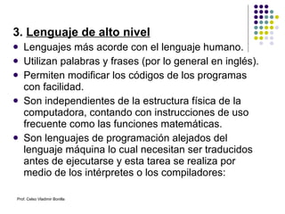 3.  Lenguaje de alto nivel Lenguajes más acorde con el lenguaje humano. Utilizan palabras y frases (por lo general en inglés).  Permiten modificar los códigos de los programas con facilidad. Son independientes de la estructura física de la computadora, contando con instrucciones de uso frecuente como las funciones matemáticas. Son lenguajes de programación alejados del lenguaje máquina lo cual necesitan ser traducidos antes de ejecutarse y esta tarea se realiza por medio de los intérpretes o los compiladores: Prof. Celso Vladimir Bonilla 