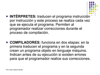 INTÉRPRETES:  traducen el programa instrucción por instrucción y este proceso se realiza cada vez que se ejecuta el programa. Permiten al programador realizar correcciones durante el proceso de compilación. COMPILADORES:  funciona en dos etapas: en la primera traducen el programa y en la segunda crean un programa objeto en lenguaje máquina.   Indican antes de su ejecución si existen errores para que el programador realice sus correcciones. Prof. Celso Vladimir Bonilla 