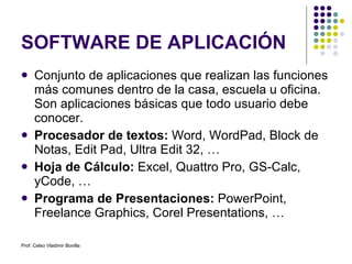 SOFTWARE DE APLICACIÓN Conjunto de aplicaciones que realizan las funciones más comunes dentro de la casa, escuela u oficina. Son aplicaciones básicas que todo usuario debe conocer. Procesador de textos:  Word, WordPad, Block de Notas, Edit Pad, Ultra Edit 32, … Hoja de Cálculo:  Excel, Quattro Pro, GS-Calc, yCode, … Programa de Presentaciones:  PowerPoint, Freelance Graphics, Corel Presentations, … Prof. Celso Vladimir Bonilla 