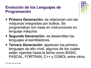 Evolución de los Lenguajes de Programación Primera Generación:  se relacionan con las máquinas integradas por bulbos. Se programaban con base en instrucciones en lenguaje máquina. Segunda Generación:  se desarrollan los lenguajes ensambladores. Tercera Generación:  aparecen los primero lenguajes de alto nivel, algunos de los cuales están vigentes hasta la fecha como BASIC, PASCAL, FORTRAN, C++ y COBOL entre otros. Prof. Celso Vladimir Bonilla 