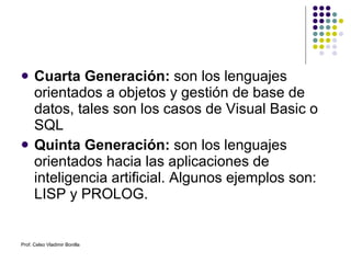 Cuarta Generación:  son los lenguajes orientados a objetos y gestión de base de datos, tales son los casos de Visual Basic o SQL Quinta Generación:  son los lenguajes orientados hacia las aplicaciones de inteligencia artificial. Algunos ejemplos son: LISP y PROLOG. Prof. Celso Vladimir Bonilla 