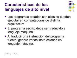 Características de los lenguajes de alto nivel Los programas creados con ellos se pueden ejecutar en computadoras de distinta arquitectura. El programa escrito debe ser traducido a lenguaje máquina. Al traducir una instrucción del programa fuente, genera varias instrucciones en lenguaje máquina. Prof. Celso Vladimir Bonilla 