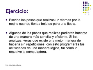 Ejercicio: Escribe los pasos que realizas un viernes por la noche cuando tienes boletos para una fiesta. Algunos de los pasos que realizas pudieran hacerse de una manera más sencilla y eficiente. Si las analizas, verás que existe una mejor manera de hacerla sin repeticiones, con esto programarás tus actividades de una manera lógica, tal como lo resuelve la computadora. Prof. Celso Vladimir Bonilla 