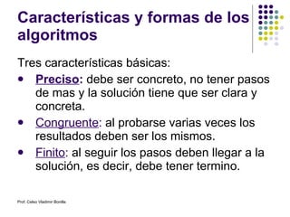 Características y formas de los algoritmos Tres características básicas: Preciso :  debe ser concreto, no tener pasos de mas y la solución tiene que ser clara y concreta. Congruente :  al probarse varias veces los resultados deben ser los mismos. Finito :  al seguir los pasos deben llegar a la solución, es decir, debe tener termino. Prof. Celso Vladimir Bonilla 