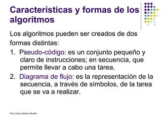 Características y formas de los algoritmos Los algoritmos pueden ser creados de dos formas distintas: 1.  Ps eudo-código:  es un conjunto pequeño y claro de instrucciones; en secuencia, que permite llevar a cabo una tarea. 2.  Diagrama de flujo:  es la representación de la secuencia, a través de símbolos, de la tarea que se va a realizar.  Prof. Celso Vladimir Bonilla 