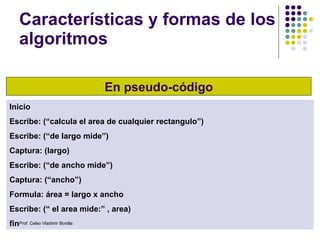 Características y formas de los algoritmos En pseudo-código Inicio Escribe: (“calcula el area de cualquier rectangulo”) Escribe: (“de largo mide”) Captura: (largo) Escribe: (“de ancho mide”) Captura: (“ancho”) Formula: área = largo x ancho Escribe: (“ el area mide:” , area) fin Prof. Celso Vladimir Bonilla 