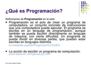 ¿Qué es Programación? Definiciones de  Programación  en la web: Programación es el acto de crear un programa de computadora, un conjunto concreto de instrucciones que una computadora puede ejecutar. El programa se escribe en un lenguaje de programación, aunque también se pueda escribir directamente en lenguaje de máquina, con cierta dificultad. Un programa se puede dividir en diversas partes, que pueden estar escritas en lenguajes distintos.  es.wikipedia.org/wiki/Programaci%C3%B3n   La acción de escribir un programa de computación. www.laopinion.com/glossary/p.html Prof. Celso Vladimir Bonilla 