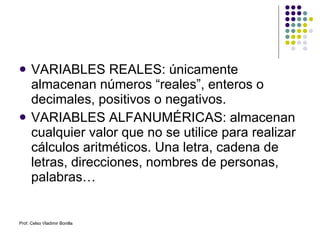 VARIABLES REALES: únicamente almacenan números “reales”, enteros o decimales, positivos o negativos. VARIABLES ALFANUMÉRICAS: almacenan cualquier valor que no se utilice para realizar cálculos aritméticos. Una letra, cadena de letras, direcciones, nombres de personas, palabras… Prof. Celso Vladimir Bonilla 