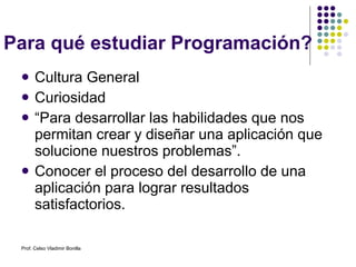 Para qué estudiar Programación? Cultura General Curiosidad “ Para desarrollar las habilidades que nos permitan crear y diseñar una aplicación que solucione nuestros problemas”. Conocer el proceso del desarrollo de una aplicación para lograr resultados satisfactorios. Prof. Celso Vladimir Bonilla 