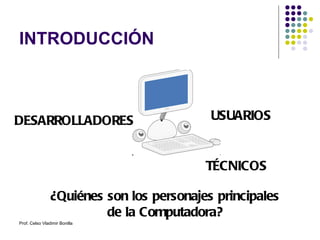 INTRODUCCIÓN ¿Quiénes son los personajes principales de la Computadora? DESARROLLADORES USUARIOS TÉCNICOS Prof. Celso Vladimir Bonilla 