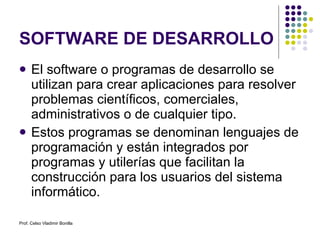 SOFTWARE DE DESARROLLO El software o programas de desarrollo se utilizan para crear aplicaciones para resolver problemas científicos, comerciales, administrativos o de cualquier tipo.  Estos programas se denominan lenguajes de programación y están integrados por programas y utilerías que facilitan la construcción para los usuarios del sistema informático. Prof. Celso Vladimir Bonilla 
